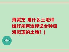 海灵芝 用什么土地种植好如何选择适合种植海灵芝的土地？)