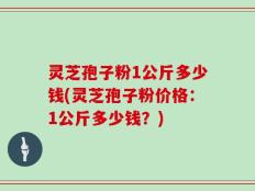 灵芝孢子粉1公斤多少钱(灵芝孢子粉价格：1公斤多少钱？)