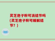 灵芝孢子粉可消结节吗(灵芝孢子粉可缓解结节？)
