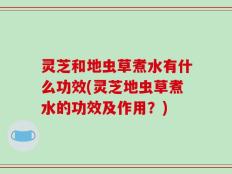 灵芝和地虫草煮水有什么功效(灵芝地虫草煮水的功效及作用？)