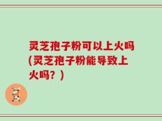 灵芝孢子粉可以上火吗(灵芝孢子粉能导致上火吗？)