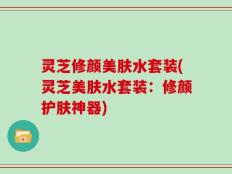 灵芝修颜美肤水套装(灵芝美肤水套装：修颜护肤神器)