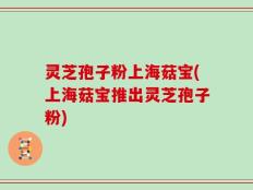 灵芝孢子粉上海菇宝(上海菇宝推出灵芝孢子粉)