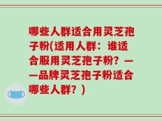 哪些人群适合用灵芝孢子粉(适用人群：谁适合服用灵芝孢子粉？——品牌灵芝孢子粉适合哪些人群？)
