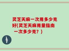 灵芝天麻一次用多少克好(灵芝天麻用量指南 一次多少克？)