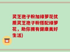 灵芝孢子粉加绿萝花优质灵芝孢子粉搭配绿萝花，助你拥有健康美好生活)