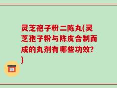 灵芝孢子粉二陈丸(灵芝孢子粉与陈皮合制而成的丸剂有哪些功效？)