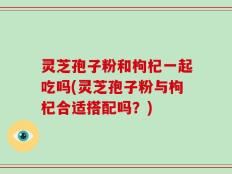 灵芝孢子粉和枸杞一起吃吗(灵芝孢子粉与枸杞合适搭配吗？)
