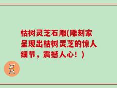 枯树灵芝石雕(雕刻家呈现出枯树灵芝的惊人细节，震撼人心！)