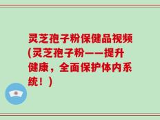 灵芝孢子粉保健品视频(灵芝孢子粉——提升健康，全面保护体内系统！)