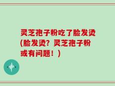 灵芝孢子粉吃了脸发烫(脸发烫？灵芝孢子粉或有问题！)