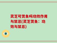 灵芝可煲鱼吗功效作用与禁忌(灵芝煲鱼：功效与禁忌)