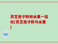 灵芝孢子粉和水果一起吃(灵芝孢子粉与水果)