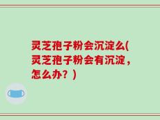 灵芝孢子粉会沉淀么(灵芝孢子粉会有沉淀，怎么办？)