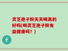 灵芝孢子粉天天喝真的好吗(喝灵芝孢子粉有益健康吗？)