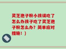灵芝孢子粉小孩误吃了怎么办孩子吃了灵芝孢子粉怎么办？简单应对措施！)