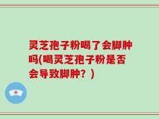 灵芝孢子粉喝了会脚肿吗(喝灵芝孢子粉是否会导致脚肿？)
