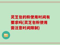灵芝包的粉使用时间有要求吗(灵芝包粉使用需注意时间限制)