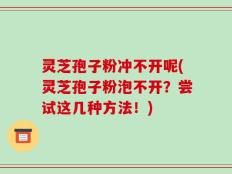 灵芝孢子粉冲不开呢(灵芝孢子粉泡不开？尝试这几种方法！)