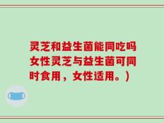 灵芝和益生菌能同吃吗女性灵芝与益生菌可同时食用，女性适用。)
