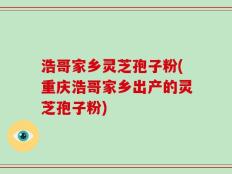 浩哥家乡灵芝孢子粉(重庆浩哥家乡出产的灵芝孢子粉)