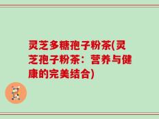 灵芝多糖孢子粉茶(灵芝孢子粉茶：营养与健康的完美结合)
