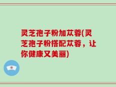 灵芝孢子粉加苁蓉(灵芝孢子粉搭配苁蓉，让你健康又美丽)
