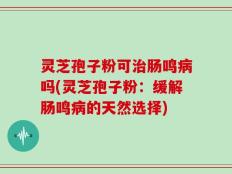 灵芝孢子粉可治肠鸣病吗(灵芝孢子粉：缓解肠鸣病的天然选择)