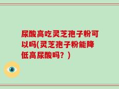 尿酸高吃灵芝孢子粉可以吗(灵芝孢子粉能降低高尿酸吗？)