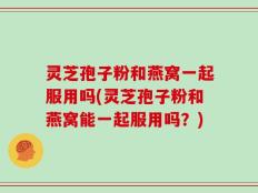 灵芝孢子粉和燕窝一起服用吗(灵芝孢子粉和燕窝能一起服用吗？)