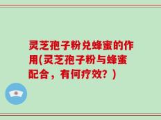 灵芝孢子粉兑蜂蜜的作用(灵芝孢子粉与蜂蜜配合，有何疗效？)