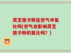 灵芝孢子粉在空气中氧化吗(空气会影响灵芝孢子粉的氧化吗？)