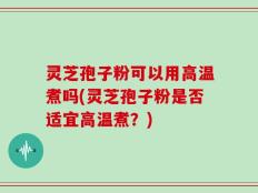 灵芝孢子粉可以用高温煮吗(灵芝孢子粉是否适宜高温煮？)
