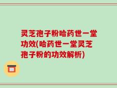 灵芝孢子粉哈药世一堂功效(哈药世一堂灵芝孢子粉的功效解析)