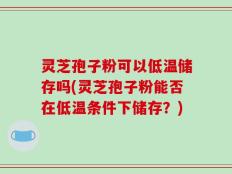 灵芝孢子粉可以低温储存吗(灵芝孢子粉能否在低温条件下储存？)
