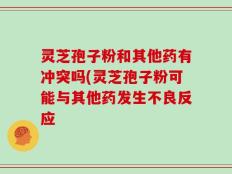 灵芝孢子粉和其他药有冲突吗(灵芝孢子粉可能与其他药发生不良反应