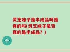 灵芝妹子是半成品吗是真的吗(灵芝妹子是否真的是半成品？)