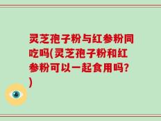 灵芝孢子粉与红参粉同吃吗(灵芝孢子粉和红参粉可以一起食用吗？)