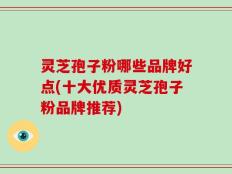 灵芝孢子粉哪些品牌好点(十大优质灵芝孢子粉品牌推荐)