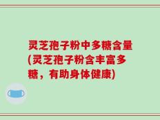 灵芝孢子粉中多糖含量(灵芝孢子粉含丰富多糖，有助身体健康)