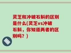 灵芝和冲破石斛的区别是什么(灵芝vs冲破石斛，你知道两者的区别吗？)