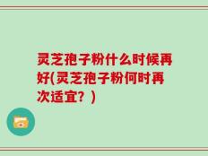 灵芝孢子粉什么时候再好(灵芝孢子粉何时再次适宜？)