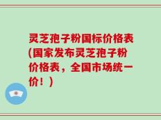 灵芝孢子粉国标价格表(国家发布灵芝孢子粉价格表，全国市场统一价！)