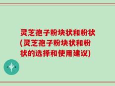 灵芝孢子粉块状和粉状(灵芝孢子粉块状和粉状的选择和使用建议)