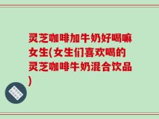 灵芝咖啡加牛奶好喝嘛女生(女生们喜欢喝的灵芝咖啡牛奶混合饮品)