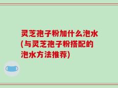 灵芝孢子粉加什么泡水(与灵芝孢子粉搭配的泡水方法推荐)