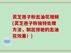 灵芝孢子粉出油花视频(灵芝孢子粉独特处理方法，制出惊艳的出油花效果！)