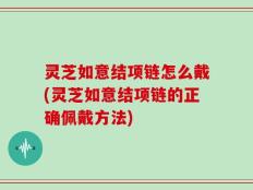 灵芝如意结项链怎么戴(灵芝如意结项链的正确佩戴方法)