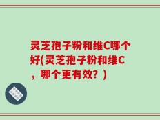 灵芝孢子粉和维C哪个好(灵芝孢子粉和维C，哪个更有效？)