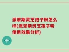 派翠斯灵芝孢子粉怎么样(派翠斯灵芝孢子粉使用效果分析)